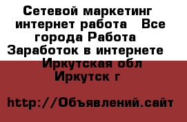 Сетевой маркетинг. интернет работа - Все города Работа » Заработок в интернете   . Иркутская обл.,Иркутск г.